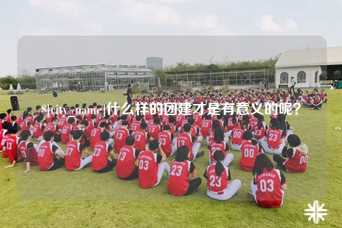 安徽什么样的团建才是有意义的呢？