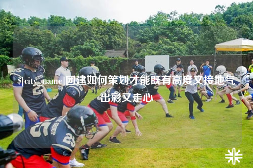 安徽团建如何策划才能既有高度又接地气出彩又走心