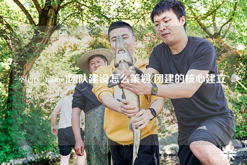 安徽团队建设怎么策划 团建的核心建立